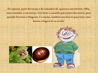 De repente, junto do ouriçoe da castanha Lili,apareceu um menino: Olha,
uma castanha, eum ouriço.Vou levar a castanha para junto das outras, para
quando fizermos o Magusto. E o ouriço,também vou levá-lopara fazer uma
bonita colagem lá na escola!
 