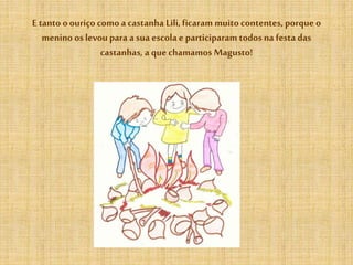 E tanto oouriço como a castanha Lili,ficaram muito contentes, porque o
menino os levou para a sua escola e participaram todos na festa das
castanhas, a que chamamos Magusto!
 