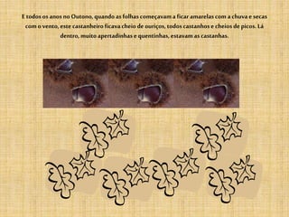 E todosos anosno Outono,quandoas folhascomeçavama ficar amarelascomachuvae secas
como vento,este castanheiro ficavacheio deouriços, todoscastanhose cheios depicos.Lá
dentro, muitoapertadinhase quentinhas,estavamas castanhas.
 
