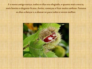 E o nosso amigo ouriço,todososdias era elogiado, equanto mais crescia,
mais bonito eelegante ficava. Assim, começoua ficar muitovaidoso. Passava
os dias a dançar e a abanar-se para todos overem melhor.
 