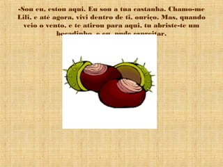 -Sou eu, estou aqui. Eu sou a tua castanha. Chamo-me
Lili, e até agora, vivi dentro de ti, ouriço. Mas, quando
veio o vento, e te atirou para aqui, tu abriste-te um
bocadinho, e eu, pude espreitar.
 