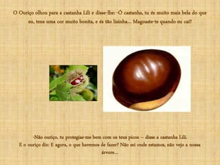 O Ouriço olhou para a castanha Lili e disse-lhe: -Ó castanha, tu és muito mais bela do que
     eu, tens uma cor muito bonita, e és tão lisinha… Magoaste-te quando eu caí?




        -Não ouriço, tu protegias-me bem com os teus picos – disse a castanha Lili.
  E o ouriço diz: E agora, o que havemos de fazer? Não sei onde estamos, não vejo a nossa
                                         árvore…
 