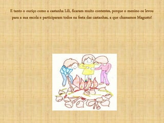 E tanto o ouriço como a castanha Lili, ficaram muito contentes, porque o menino os levou
 para a sua escola e participaram todos na festa das castanhas, a que chamamos Magusto!
 