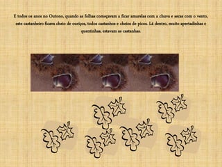 E todos os anos no Outono, quando as folhas começavam a ficar amarelas com a chuva e secas com o vento,
 este castanheiro ficava cheio de ouriços, todos castanhos e cheios de picos. Lá dentro, muito apertadinhas e
                                       quentinhas, estavam as castanhas.
 