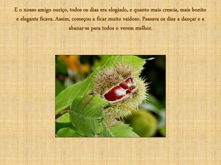 E o nosso amigo ouriço, todos os dias era elogiado, e quanto mais crescia, mais bonito
 e elegante ficava. Assim, começou a ficar muito vaidoso. Passava os dias a dançar e a
                         abanar-se para todos o verem melhor.
 