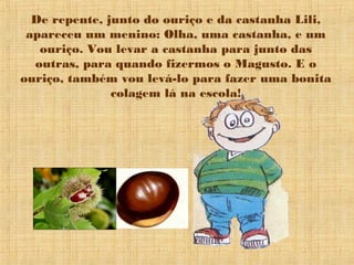 De repente, junto do ouriço e da castanha Lili,
 apareceu um menino: Olha, uma castanha, e um
   ouriço. Vou levar a castanha para junto das
  outras, para quando fizermos o Magusto. E o
ouriço, também vou levá-lo para fazer uma bonita
               colagem lá na escola!
 