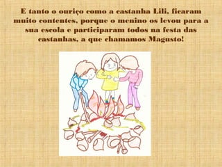 E tanto o ouriço como a castanha Lili, ficaram
muito contentes, porque o menino os levou para a
  sua escola e participaram todos na festa das
      castanhas, a que chamamos Magusto!
 