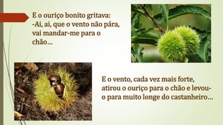 E o ouriço bonito gritava:
-Ai, ai, que o vento não pára,
vai mandar-me para o
chão…
E o vento, cada vez mais forte,
atirou o ouriço para o chão e levou-
o para muito longe do castanheiro…
 