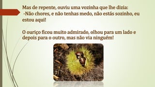 Mas de repente, ouviu uma vozinha que lhe dizia:
-Não chores, e não tenhas medo, não estás sozinho, eu
estou aqui!
O ouriço ficou muito admirado, olhou para um lado e
depois para o outro, mas não via ninguém!
 