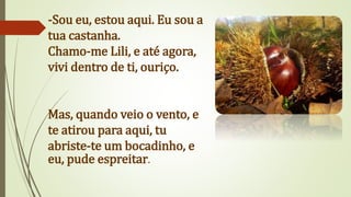 -Sou eu, estou aqui. Eu sou a
tua castanha.
Chamo-me Lili, e até agora,
vivi dentro de ti, ouriço.
Mas, quando veio o vento, e
te atirou para aqui, tu
abriste-te um bocadinho, e
eu, pude espreitar.
 