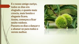 E o nosso amigo ouriço,
todos os dias era
elogiado, e quanto mais
crescia, mais bonito e
elegante ficava.
Assim, começou a ficar
muito vaidoso.
Passava os dias a dançar e
a abanar-se para todos o
verem melhor.
 