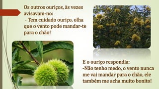 Os outros ouriços, às vezes
avisavam-no:
- Tem cuidado ouriço, olha
que o vento pode mandar-te
para o chão!
E o ouriço respondia:
-Não tenho medo, o vento nunca
me vai mandar para o chão, ele
também me acha muito bonito!
 