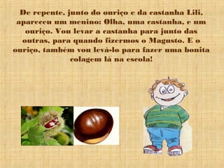 De repente, junto do ouriço e da castanha Lili,
apareceu um menino: Olha, uma castanha, e um
ouriço. Vou levar a castanha para junto das
outras, para quando fizermos o Magusto. E o
ouriço, também vou levá-lo para fazer uma bonita
colagem lá na escola!
 