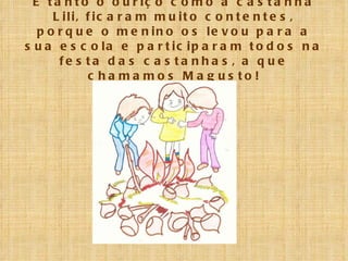 E tanto o ouriço como a castanha Lili, ficaram muito contentes, porque o menino os levou para a sua escola e participaram todos na festa das castanhas, a que chamamos Magusto! 