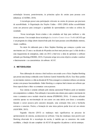 estimulação levaram, posteriormente, às primeiras ações de ensino para pessoas com
deficiência (CASTRO, 2010).
A tecnologia possui uma participação relevante no ensino de pessoas que precisam
de acessibilidade. A Organização das Nações Unidas - ONU (2003) define acessibilidade
como um processo para conseguir a igualdade de oportunidades em todas as esferas da
sociedade.
Novas tecnologias foram criadas e são estudadas até hoje para melhorar a vida
dessas pessoas. Um exemplo dessa tecnologia é a Assistive Context-Aware Toolkit (ACAT) que
é um programa de código aberto desenvolvido pela Intel para pessoas com dificuldades motoras,
visuais e auditivas.
No início foi elaborado para o físico Stephen Hawking que começou a perder seus
movimentos aos 23 anos e na década de 80 perdeu seu bem mais precioso que é a fala devido a
uma traqueotomia de emergência, então em 2012 a Intel teve a ideia de aprimorar o software
utilizado por Hawking (FREIRE, 2015). O presente artigo tem como objetivo estudar e analisar
o funcionamento e as características do software ACAT.
2. METODOLOGIA
Para elaboração do sistema a Intel realizou um estudo com o físico Stephen Hawking
que possui uma doença conhecida como Esclerose Lateral Amiotrófica (ELA). Esse físico perdeu
os movimentos motores e a fala na década de 80. Para conseguir se comunicar utilizava um sistema
arcaico com poucas funcionalidades. Então Hawking e a empresa Intel criaram um software que
fosse capazde fazer o físico se comunicar com as pessoas.
Esse sistema é somente utilizado pelo sistema operacional Windows pode ser instalado
em computadores e celulares. Para utilização é necessária uma câmera para captar o movimento do
rosto e comunicar com o teclado virtual do sistema (PEDROSO, 2016). O sistema utilizado
consistia apenas na movimentação de um cursor em uma tabela com letras e comandos.
Quando o cursor passava pelo caractere desejado, uma contração feita com a bochecha
acionava o caractere. Porém, a formação de uma única palavra podia levar até um minuto
(ALECRIM, 2015).
Segundo Alecrim (2015) as mudanças mais significativas no processo de
aprimoramento do sistema, aconteceram no software. Uma das mudanças mais positiva por
Hawking observada foi a tecnologia da escrita, à medida que os caracteres vão sendo
escolhidos, a função de auto completar do ACAT dá sugestões de palavras e até de sentenças.
 