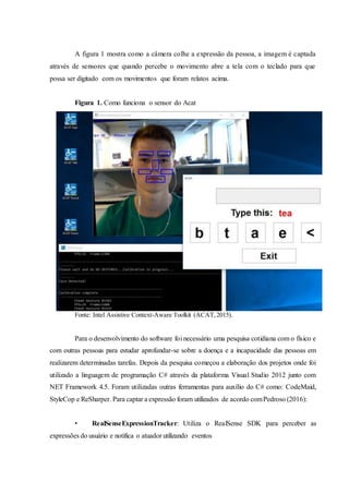 A figura 1 mostra como a câmera colhe a expressão da pessoa, a imagem é captada
através de sensores que quando percebe o movimento abre a tela com o teclado para que
possa ser digitado com os movimentos que foram relatos acima.
Figura 1. Como funciona o sensor do Acat
Fonte: Intel Assistive Context-Aware Toolkit (ACAT,2015).
Para o desenvolvimento do software foi necessário uma pesquisa cotidiana com o físico e
com outras pessoas para estudar aprofundar-se sobre a doença e a incapacidade das pessoas em
realizarem determinadas tarefas. Depois da pesquisa começou a elaboração dos projetos onde foi
utilizado a linguagem de programação C# através da plataforma Visual Studio 2012 junto com
NET Framework 4.5. Foram utilizadas outras ferramentas para auxílio do C# como: CodeMaid,
StyleCop e ReSharper. Para captar a expressão foram utilizados de acordo comPedroso (2016):
• RealSenseExpressionTracker: Utiliza o RealSense SDK para perceber as
expressões do usuário e notifica o atuador utilizando eventos
 