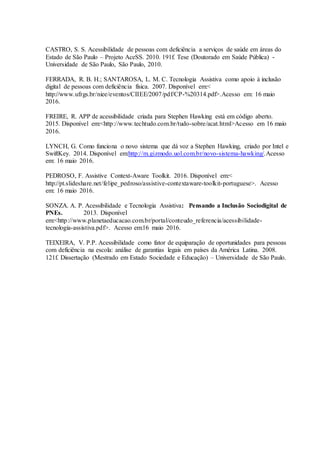 CASTRO, S. S. Acessibilidade de pessoas com deficiência a serviços de saúde em áreas do
Estado de São Paulo – Projeto AceSS. 2010. 191f. Tese (Doutorado em Saúde Pública) -
Universidade de São Paulo, São Paulo, 2010.
FERRADA, R. B. H.; SANTAROSA, L. M. C. Tecnologia Assistiva como apoio à inclusão
digital de pessoas com deficiência física. 2007. Disponível em:<
http://www.ufrgs.br/niee/eventos/CIIEE/2007/pdf/CP-%20314.pdf>.Acesso em: 16 maio
2016.
FREIRE, R. APP de acessibilidade criada para Stephen Hawking está em código aberto.
2015. Disponível em:<http://www.techtudo.com.br/tudo-sobre/acat.html>Acesso em 16 maio
2016.
LYNCH, G. Como funciona o novo sistema que dá voz a Stephen Hawking, criado por Intel e
SwiftKey. 2014. Disponível em:http://m.gizmodo.uol.com.br/novo-sistema-hawking/.Acesso
em: 16 maio 2016.
PEDROSO, F. Assistive Context-Aware Toolkit. 2016. Disponível em:<
http://pt.slideshare.net/felipe_pedroso/assistive-contextaware-toolkit-portuguese>. Acesso
em: 16 maio 2016.
SONZA. A. P. Acessibilidade e Tecnologia Assistiva: Pensando a Inclusão Sociodigital de
PNEs. 2013. Disponível
em:<http://www.planetaeducacao.com.br/portal/conteudo_referencia/acessibilidade-
tecnologia-assistiva.pdf>. Acesso em:16 maio 2016.
TEIXEIRA, V. P.P. Acessibilidade como fator de equiparação de oportunidades para pessoas
com deficiência na escola: análise de garantias legais em países da América Latina. 2008.
121f. Dissertação (Mestrado em Estado Sociedade e Educação) – Universidade de São Paulo.
 