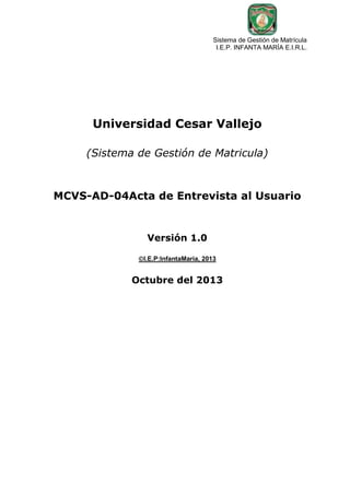 Sistema de Gestión de Matrícula
I.E.P. INFANTA MARÍA E.I.R.L.

Universidad Cesar Vallejo
(Sistema de Gestión de Matricula)

MCVS-AD-04Acta de Entrevista al Usuario

Versión 1.0
I.E.P:InfantaMaria, 2013

Octubre del 2013

 