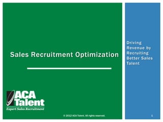 Driving
                                                        Revenue by
Sales Recruitment Optimization                          Recruiting
                                                        Better Sales
                                                        Talent




              © 2012 ACA Talent. All rights reserved.              1
 