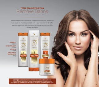 TOTAL RECONSTRUCTION
Remove Danos
A linha Total Reconstruction hidrata, nutre e reconstrói os fios, deixando-os
mais saudáveis e bonitos, pois conta com o rejuvenescedor Bio Complex,
que associa a potente ação reparadora da creatina com o incrível efeito
anti-age da cisteína.
INDICAÇÃO: CABELOS OPACOS E FRÁGEIS DEVIDO ÀS AÇÕES NATURAIS
(POLUIÇÃO, SOL, BANHO DE PISCINA, ÁGUA DO MAR), EFEITOS QUÍMICOS
(COLORAÇÃO, ALISAMENTO) OU MECÂNICOS (SECADOR, CHAPINHA, BABY-LISS).
SHAMPOO
CONDICIONADOR
LEAVE-IN
MÁSCARA DE
TRATAMENTO
300ml
300ml
200ml
300g
19
 