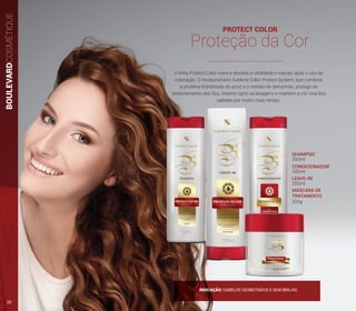 PROTECT COLOR
Proteção da Cor
A linha Protect Color nutre e devolve a vitalidade e maciez após o uso da
coloração. O revolucionário Sublime Color Protect System, que combina
a proteína hidrolisada do arroz e o extrato de tamarindo, protege do
desbotamento dos fios, mesmo após as lavagens e mantém a cor viva dos
cabelos por muito mais tempo.
SHAMPOO
CONDICIONADOR
LEAVE-IN
MÁSCARA DE
TRATAMENTO
300ml
300ml
200ml
300g
BOULEVARDCOSMÉTIQUE
INDICAÇÃO: CABELOS DESBOTADOS E SEM BRILHO.
20
 