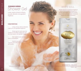 BOULEVARDCOSMÉTIQUE
SABONETE LÍQUIDO
2 0 0 m l
CUIDADO DIÁRIO
Shower Gel
WHITE SOUL
Revela a leveza e a pureza da fragrância
cítrica. Com ar jovial e contagiante, é
perfeito para regiões com clima quente,
já que marca presença notas frescas de
bergamota, limão e mandarina.
Limpa, suaviza, amacia e refresca
sua pele, deixando uma agradável
fragrância.
CARACTERÍSTICAS:
•	 Limpa, amacia, refresca deixando
a pele com uma agradável fragrância.
•	 Shower gel: pH neutro para não
interferir na microflora cutânea, por isso
são mais suaves e não agridem a pele;
•	 Mais higiênico (sem contato
direto e manipulação);
•	 Quando associado ao hidratante
corporal, potencializa hidratação e
perfumação.
26
 