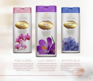 ROSE CLASSIC LILAC VIBRANT MYSTERY BLUE
A fragrância floral citrus revela uma
personalidade vibrante e alegre, com
suas notas de flores brancas, frutas
cítricas como a lichia e laranja,
e especiarias como a pimenta.
Com fragrância floral amadeirada, o
sabonete líquido Mystery Blue exalta
toda sedução e mistério dos ramos de
jasmim e gardênias, combinadas as
notas naturais mais picantes e menos
adocicadas.
Com toque clássico e sofisticado, sua
fragrância floral oriental é marcante e
única, pois conta com a exuberância
de notas quentes e picantes, como a
baunilha, canela e orquídea.
27
 