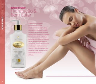 A pele está em constante
transformação, seja pelo
envelhecimento natural, mudança
de estação, temperatura, umidade
ou hábitos de vida, o que dificulta a
reposição dos líquidos que a mantém
hidratada e saudável. As fórmulas
exclusivas dos hidratantes corporais
são de rápida absorção graças à
combinação especial de substâncias
umedecidas e nutritivas como a
vitamina E, óleo de oliva e aloe vera,
revitalizam a pele, devolvendo sua
elasticidade natural por
24 horas.
CUIDADO DIÁRIO
Hidratação &
Bem Estar
BOULEVARDCOSMÉTIQUE
WHITE SOUL
28
 