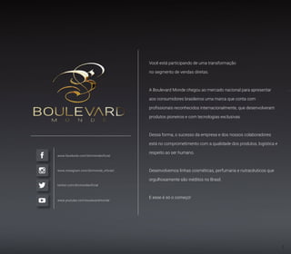 Você está participando de uma transformação
no segmento de vendas diretas.
A Boulevard Monde chegou ao mercado nacional para apresentar
aos consumidores brasileiros uma marca que conta com
profissionais reconhecidos internacionalmente, que desenvolveram
produtos pioneiros e com tecnologias exclusivas.
Dessa forma, o sucesso da empresa e dos nossos colaboradores
está no comprometimento com a qualidade dos produtos, logística e
respeito ao ser humano.
Desenvolvemos linhas cosméticas, perfumaria e nutracêuticos que
orgulhosamente são inéditos no Brasil.
E esse é só o começo!
www.facebook.com/blvmondeoficial
www.instagram.com/blvmonde_oficial/
twitter.com/blvmondeoficial
www.youtube.com/boulevardmonde
3
 