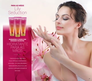 PARA AS MÃOS
Lily
Seduction
Cuida da sua pele deixando-a
macia, hidratada e extremamente
perfumada. Com baixa oleosidade e
rápida absorção, proporciona uma
gostosa e prolongada sensação de
bem-estar.
HIDRATANTE
PARA AS
MÃOS
MANDARINA E CASSIS COM
MORANGO SILVESTRE.
31
 