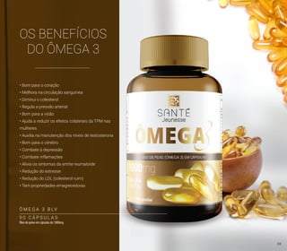 OS BENEFÍCIOS
DO ÔMEGA 3
• Bom para o coração
• Melhora na circulação sanguínea
• Diminui o colesterol
• Regula a pressão arterial
• Bom para a visão
• Ajuda a reduzir os efeitos colaterais da TPM nas
mulheres
• Auxilia na manutenção dos níveis de testosterona
• Bom para o cérebro
• Combate à depressão
• Combate inflamações
• Alivia os sintomas da artrite reumatoide
• Redução do estresse
• Redução do LDL (colesterol ruim)
• Tem propriedades emagrecedoras
9 0 C Á P S U L A S
Óleo de peixe em cápsulas de 1000mg
Ô M E G A 3 B LV
33
 