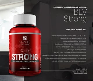 SUPLEMENTO VITAMÍNICO E MINERAL
BLV
Strong
1 2 0 C Á P S U L A S
Suplemento vitamínico e mineral
B LV S T R O N G
PRINCIPAIS BENEFÍCIOS:
• Ajuda na produção de TESTOSTERONA E ESTROGÊNIO;
• Aumento de FORÇA E MASSA MUSCULAR
• Auxilia na ABSORÇÃO DA VITAMINA D;
• Contribui para REGULAÇÃO DA PRESSÃO ARTERIAL;
• EVITA A PERDA DE CÁLCIO, entre outros minerais;
• Prevenção da OSTEOPOROSE;
• REDUZ O RISCO de artrite reumatoide e osteoartrite;
• MINIMIZA OS SINTOMAS DA TPM, devido à sua capacidade de aumentar
o nível de estrogênio, o que alivia significativamente a dor menstrual;
• REDUZ O EFEITO TÓXICO DO FLÚOR no corpo humano.
35
 