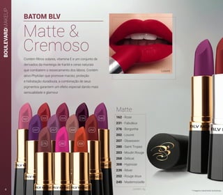 BOULEVARDMAKEUP
BATOM BLV
Contém filtros solares, vitamina E e um conjunto de
derivados da manteiga de Karité e ceras naturais
que combatem o ressecamento dos lábios. Contém
ativo Phytolan que promove maciez, proteção
e hidratação duradoura, a combinação de seus
pigmentos garantem um efeito especial dando mais
sensualidade e glamour.
Matte &
Cremoso
Louvre
* Imagens meramente ilustrativas.
162
231 257 268 252
202 203 239 245
276 280 308
162 - Rose
231 - Fabuleux
276 - Borgonha
202 - Louvre
257 - Obsession
280 - Saint Tropez
203 - Moulin Rouge
268 - Délicat
308 - Hypnose
239 - Rêver
252 - Rouge doux
245 - Mademoiselle
Matte
contém 4g4
 