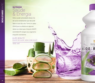 BOULEVARDSANTÉ
ALOE BEAUTÉ
(SUCO DE ALOE VERA COM AÇAÍ)
NUTRIÇÃO
Saúde
& Energia
Sinta o poder antioxidante desse mix
de sucos revitalizantes que não pode
faltar no seu dia a dia. Tome um cálice
(30ml) puro ou diluído em água ao
deitar-se e deixe que a força do SANTÉ
ALOE BEAUTÉ revigore seu organismo
enquanto você dorme.
5 0 0 m l
46
 