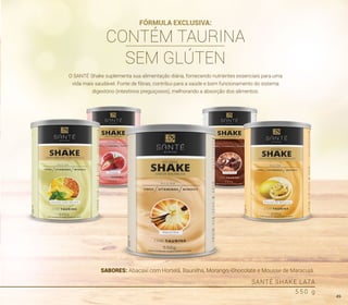 SABORES: Abacaxi com Hortelã, Baunilha, Morango, Chocolate e Mousse de Maracujá.
SANTÉ SHAKE LATA
5 5 0 g
O SANTÉ Shake suplementa sua alimentação diária, fornecendo nutrientes essenciais para uma
vida mais saudável. Fonte de fibras, contribui para a saúde e bom funcionamento do sistema
digestório (intestinos preguiçosos), melhorando a absorção dos alimentos.
FÓRMULA EXCLUSIVA:
CONTÉM TAURINA
SEM GLÚTEN
49
 