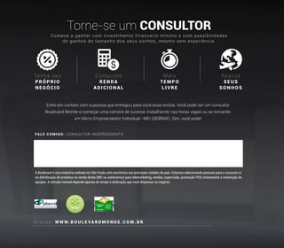 FALE COMIGO: CONSULTOR INDEPENDENTE
A c e s s e : W W W. B O U L E V A R D M O N D E . C O M . B R
Torne-se um CONSULTOR
Ten h a seu
PRÓPR IO
N E GÓCIO
Conquiste
RENDA
ADICI ON AL
Mais
TEMP O
LIVRE
Realize
SEUS
SONHOS
A Boulevard é uma indústria sediada em São Paulo com escritórios nas principais cidades do país. Estamos selecionando pessoas para o consumo e/
ou distribuição de produtos na venda direta (MEI ou autônomos) para telemarketing, vendas, supervisão, promoção PDV, treinamento e motivação de
equipes. A retirada mensal depende apenas do tempo e dedicação que você dispensar no negócio.
Comece a ganhar com investimento financeiro mínimo e com possibilidades
de ganhos do tamanho dos seus sonhos, mesmo sem experiência.
Entre em contato com a pessoa que entregou para você essa revista. Você pode ser um consultor
Boulevard Monde e começar uma carreira de sucesso trabalhando nas horas vagas ou se tornando
um Micro Empreendedor Individual - MEI (SEBRAE). Sim, você pode!
 