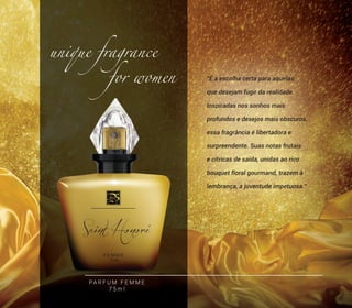 “É a escolha certa para aquelas
que desejam fugir da realidade.
Inspiradas nos sonhos mais
profundos e desejos mais obscuros,
essa fragrância é libertadora e
surpreendente. Suas notas frutais
e cítricas de saída, unidas ao rico
bouquet floral gourmand, trazem à
lembrança, a juventude impetuosa.”
unique fragrance
for women
PA R F U M F E M M E
7 5 m l
9
 
