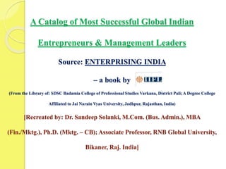 A Catalog of Most Successful Global Indian
Entrepreneurs & Management Leaders
Source: ENTERPRISING INDIA
– a book by
(From the Library of: SDSC Badamia College of Professional Studies Varkana, District Pali; A Degree College
Affiliated to Jai Narain Vyas University, Jodhpur, Rajasthan, India)
[Recreated by: Dr. Sandeep Solanki, M.Com. (Bus. Admin.), MBA
(Fin./Mktg.), Ph.D. (Mktg. – CB); Associate Professor, RNB Global University,
Bikaner, Raj. India]
 
