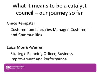 What it means to be a catalyst
council – our journey so far
1
Grace Kempster
Customer and Libraries Manager, Customers
and Communities
Luiza Morris-Warren
Strategic Planning Officer, Business
Improvement and Performance
AB
 