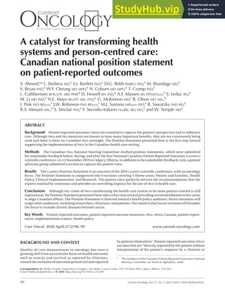 90 Current Oncology, Vol. 27, No. 2, April 2020 © 2020 Multimed Inc.
PRACTICE GUIDELINE
A catalyst for transforming health
systems and person-centred care:
Canadian national position statement
on patient-reported outcomes
S. Ahmed,*a L. Barbera md,† S.J. Bartlett phd,* D.G. Bebb bmbch phd,† M. Brundage md,‡
S. Bryan phd,§ W.Y. Cheung md mph,† N. Coburn md mph,‡ T. Crump phd,†
L. Cuthbertson bhsc(ot) med pmp,§ D. Howell rn phd,‡ A.F. Klassen ba dphil(oxon),‡ S. Leduc rn,‡
M. Li md phd,‡ N.E. Mayo bsc(pt) msc phd,* G. McKinnon md,† R. Olson md msc,§
J. Pink phd rpsych,† J.W. Robinson phd rpsych,† M.J. Santana mpharm phd,† R. Sawatzky phd rn,§
R.S. Moxam msc,‡ S. Sinclair phd,† F. Servidio-Italiano honbsc bed ma,‡ and W. Temple md†
ABSTRACT
Background Patient-reported outcomes (PROs) are essential to capture the patient’s perspective and to influence
care. Although PROs and PRO measures are known to have many important benefits, they are not consistently being
used and there is there no Canadian PROs oversight. The Position Statement presented here is the first step toward
supporting the implementation of PROs in the Canadian health care setting.
Methods The Canadian PROs National Steering Committee drafted position statements, which were submitted
for stakeholder feedback before, during, and after the first National Canadian Patient Reported Outcomes (CanPROs)
scientific conference, 14–15 November 2019 in Calgary, Alberta. In addition to the stakeholder feedback cycle, a patient
advocate group submitted a section to capture the patient voice.
Results The CanPROs Position Statement is an outcome of the 2019 CanPROs scientific conference, with an oncology
focus. The Position Statement is categorized into 6 sections covering 4 theme areas: Patient and Families, Health
Policy, Clinical Implementation, and Research. The patient voice perfectly mirrors the recommendations that the
experts reached by consensus and provides an overriding impetus for the use of PROs in health care.
Conclusions Although our vision of PROs transforming the health care system to be more patient-centred is still
aspirational, the Position Statement presented here takes a first step toward providing recommendations in key areas
to align Canadian efforts. The Position Statement is directed toward a health policy audience; future iterations will
target other audiences, including researchers, clinicians, and patients. Our intent is that future versions will broaden
the focus to include chronic diseases beyond cancer.
Key Words Patient-reported outcomes, patient-reported outcome measures, PROs, PROMs, Canada, patient experi-
ences, implementation science, health policy
Curr Oncol. 2020 April:27(2)90–99 www.current-oncology.com
Correspondence to: Walley Temple, Department of Surgery, Tom Baker Cancer Centre, 1331 29 Street NW, Calgary, Alberta T2N 4N2.
E-mail: Walley.Temple@ahs.ca n DOI: https://doi.org/10.3747/co.27.6399
BACKGROUND AND CONTEXT
Quality-of-care measurement in oncology has seen a
growing shift from an exclusive focus on health outcomes
such as toxicity and survival as reported by clinicians,
toward the inclusion of outcomes prioritized and reported
by patients themselves1. Patient-reported outcomes (PROs)
are data that are “directly reported by the patient without
interpretation of the patient’s response by a clinician or
a The members of the Canadian Patient-Reported Outcomes National
Steering Committee are listed in alphabetic order.
 