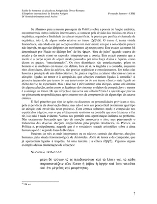 Saúde do homem e da cidade na Antigüidade Greco-Romana
I Simpósio Internacional de Estudos Antigos Fernando Santoro – UFRJ
IV Seminário Internacional Archai
2
Se olharmos para a mesma passagem da Política sobre a poesia de função catártica,
encontraremos outros indícios interessantes, a começar pela divisão das músicas em ética e
orgiástica, segundo a finalidade de educar ou purificar. A poesia que purifica é chamada de
orgiástica, isto é, de algum modo relativa ao transe (o)rgi/a). O transe é, numa visada
fenomênica, um estado em que o corpo realiza um movimento em que a consciência parece
não intervir, em que não dirigimos os movimentos de nosso corpo. Este estado da mente foi
denominado por Platão no diálogo Íon4
de e)k frw¤n, “fora do juízo” quando tratava do
estado e do modo como os rapsodos interpretavam a poesia. Este estado permite que a
mente e o corpo sejam de algum modo possuídos por uma força divina e fiquem, como
dizem os gregos, “entusiasmados”. Os ritos dionisíacos são entusiasmantes, põem os
homens e as mulheres em transe, em delírio, fora de si. A tragédia e a comédia, enquanto
ritos dionisíacos, além da aulética, são poesias orgiásticas e entusiasmantes. Em todas elas
haveria a produção de um efeito catártico. Se, para a tragédia, a catarse relaciona-se com as
afecções ligadas ao temor e à compaixão, que afecções estariam ligadas à comédia? A
primeira impressão que temos de um entusiasmo ou de um transe cômico seria ligado ao
efeito do riso no espectador. Mas o riso não é efetivamente uma afecção, senão um sintoma
de alguma afecção, assim como as lágrimas são sintomas e efeitos da compaixão e o tremor
é o análogo do temor. De que afecção o riso seria um sintoma? Esta é a questão que precisa
ser plenamente respondida para aproximarmo-nos da compreensão de algum tipo de catarse
cômica.
É fácil perceber que tipo de ações ou discursos ou personalidades provocam o riso,
pela experiência da observação direta, mas não é nem um pouco fácil determinar qual tipo
de afecção está envolvida neste processo. Com certeza sofremos medo e compaixão nos
espetáculos trágicos, mas o que efetivamente sentimos na comédia que nos dá prazer e faz
rir, isso não é nada evidente. Vamos nos permitir uma aproximação indireta do problema.
Não exatamente buscando que tipo de emoção provocaria o riso, mas percorrendo o
tratamento das diversas afecções empreendido pelo próprio Aristóteles, na Poética, na
Política e, principalmente, naquele que é o verdadeiro tratado aristotélico sobre a alma
humana que é o segundo livro da Retórica.
Parecem ser três as mais importantes ou os núcleos centrais das diversas afecções
humanas, pela visada fenomenológica de Aristóteles. Além do temor e da compaixão, que
já apareceram ligadas à tragédia, há uma terceira : a cólera (o)rgh/). Vejamos alguns
exemplos destas enumerações de afecções:
Na Poética, 1456a37-b2:
me/rh de tou/twn to/ te a)podeiknu/nai kaiì to lu/ein kaiì to pa/qh
paraskeua/zein oiâon eÃleon hÄ fo/bon hÄ o)rghn kaiì oÀsa toiau=ta
kaiì eÃti me/geqoj kaiì mikro/thtaj.
4
534 a-c
 