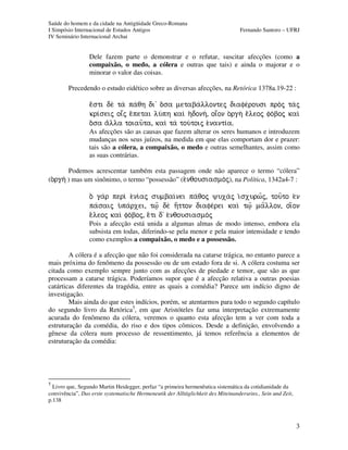 Saúde do homem e da cidade na Antigüidade Greco-Romana
I Simpósio Internacional de Estudos Antigos Fernando Santoro – UFRJ
IV Seminário Internacional Archai
3
Dele fazem parte o demonstrar e o refutar, suscitar afecções (como a
compaixão, o medo, a cólera e outras que tais) e ainda o majorar e o
minorar o valor das coisas.
Precedendo o estudo eidético sobre as diversas afecções, na Retórica 1378a.19-22 :
eÃsti de ta pa/qh di' oÀsa metaba/llontej diafe/rousi proj taj
kri¿seij oiâj eÀpetai lu/ph kaiì h(donh/, oiâon o)rgh eÃleoj fo/boj kaiì
oÀsa aÃlla toiau=ta, kaiì ta tou/toij e)nanti¿a.
As afecções são as causas que fazem alterar os seres humanos e introduzem
mudanças nos seus juízos, na medida em que elas comportam dor e prazer:
tais são a cólera, a compaixão, o medo e outras semelhantes, assim como
as suas contrárias.
Podemos acrescentar também esta passagem onde não aparece o termo “cólera”
(o)rgh/ ) mas um sinônimo, o termo “possessão” (e)nqousiasmo/j), na Política, 1342a4-7 :
o( gar peri e)ni/aj sumbai/nei pa/qoj yuxaj i)sxurw=j, tou=to e)n
pa/saij u(pa/rxei, tw?= de h(=tton diafe/rei kai tw?= ma=llon, oi(=on
e)/leoj kai fo/boj, e)/ti d' e)nqousiasmo/j
Pois a afecção está unida a algumas almas de modo intenso, embora ela
subsista em todas, diferindo-se pela menor e pela maior intensidade e tendo
como exemplos a compaixão, o medo e a possessão.
A cólera é a afecção que não foi considerada na catarse trágica, no entanto parece a
mais próxima do fenômeno da possessão ou de um estado fora de si. A cólera costuma ser
citada como exemplo sempre junto com as afecções de piedade e temor, que são as que
processam a catarse trágica. Poderíamos supor que é a afecção relativa a outras poesias
catárticas diferentes da tragédia, entre as quais a comédia? Parece um indício digno de
investigação.
Mais ainda do que estes indícios, porém, se atentarmos para todo o segundo capítulo
do segundo livro da Retórica5
, em que Aristóteles faz uma interpretação extremamente
acurada do fenômeno da cólera, veremos o quanto esta afecção tem a ver com toda a
estruturação da comédia, do riso e dos tipos cômicos. Desde a definição, envolvendo a
gênese da cólera num processo de ressentimento, já temos referência a elementos de
estruturação da comédia:
5
Livro que, Segundo Martin Heidegger, perfaz “a primeira hermenêutica sistemática da cotidianidade da
convivência”, Das erste systematische Hermeneutik der Alltäglichkeit des Miteinanderseins., Sein und Zeit,
p.138
 