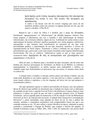 Saúde do homem e da cidade na Antigüidade Greco-Romana
I Simpósio Internacional de Estudos Antigos Fernando Santoro – UFRJ
IV Seminário Internacional Archai
4
o)rgh oÃrecij meta lu/phj timwri¿aj [fainome/nhj] dia fainome/nhn
o)ligwri¿an ei¹j au)ton hÃ <ti> tw½n au)tou=, tou= o)ligwreiÍn mh
prosh/kontoj.
A cólera é um desejo com dor de exercer vingança por causa de um
manifesto desdém contra nós mesmos ou alguém próximo de nós, que não
merece o desdém. 1378a.30-32
Repare-se que a causa da cólera é o desdém, que o grego diz o)ligwri¿a,
literalmente “apequenamento” ou “inferiorização” (de o)ligo/j pequeno, inferior). Ora,
tornar pequeno é ridicularizar, por isso a comédia é uma representação de homens
inferiorizados, são os homens ridículos, dignos de riso. A definição do caráter cômico como
representação de homens inferiores significa justamente isso: tornar pequeno, inferiorizar,
amesquinhar o tipo humano, para transformá-lo na caricatura de um tipo, uma
personalidade patética, a representação de um tipo miserável, neurótico, o inverso do
engrandecimento do herói trágico. Justamente a cólera é definida em sua origem, nos
procedimentos que a provocam, como uma reação ressentida contra alguma ridicularização
inconveniente. Por isso os coléricos “enfurecem-se contra os que se riem, gozam e
escarnecem deles” o)rgi¿zontai de toiÍj te katagelw½si kaiì xleua/zousin kaiì
skw¯ptousin 1379a.30-32.
Além do mais, se olharmos para o inventário de tipos iracundos, não há como não
lembrar das clássicas personagens de Aristófanes, de Plauto ou de Molière: os enfermos
(principalmente os imaginários), os pobres (quanto mais maltrapilhos e bufões), os
soldados (quão mais brancaleônica ou quixotesca seja sua causa), os amantes (mais ainda
os cornos) etc.
A relação entre a comédia e a afecção colérica parece por demais evidente, mas ela
ainda pode desdobrar-se em muitos aspectos: o riso que provoca a cólera, o próprio riso
como reação colérica e orgiástica, o riso da vingança, até talvez um riso que purgasse o
ressentimento colérico...
Até aqui apontamos apenas os indícios provenientes de lacunas, mas não podemos
deixar de observar que também no documento que a tradição nos legou com as indicações
de conteúdo do que seria o segundo livro da Poética, há referências à catarse cômica e mais
referências à catarse em geral do que em todo o conhecido primeiro livro. O Tratado
Coisliniano está na segunda parte do manuscrito n.120 da coleção Coislin da Bibliothèque
Nationale de Paris, de onde provém seu nome. A redação deste manuscrito é assinalada por
Devreesse6
e outras autoridades como datando do início do séc X, mas a análise dos
extratos, sumários e comentários aristotélicos nele compreendidos fazem crer que o seu
conteúdo remonta ao séc. VI, pois reflete o ensino filosófico da época, sobretudo as partes
contendo e comentando o Isagoge de Porfírio, que ocupam a maioria das páginas. O
Tratado Coisliniano ocupa as folhas 248v, 249r e 249v do manuscrito, não possui título
6
Bibliothèque Nationale, Catalogue des Manuscrits grecs II : le Fonds Coislin, p.109 ss, apud. Janko
 