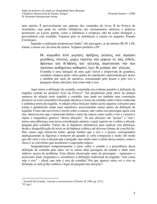 Saúde do homem e da cidade na Antigüidade Greco-Romana
I Simpósio Internacional de Estudos Antigos Fernando Santoro – UFRJ
IV Seminário Internacional Archai
5
nem autoria. É provavelmente um epítome dos conteúdos do Livro II da Poética de
Aristóteles, mas pode ter sofrido influências dos ensinamentos retóricos e poéticos
posteriores ao Lyceu; porém, como a influência é recíproca, não há como distinguir a
proveniência com exatidão. Vejamos pois as referências à catarse no pequeno Tratado
Coisliniano.
Segundo a ordenação proposta por Janko7
, três passagens, as de número III, IV e IX,
tratam, a nosso ver, do tema da catarse. Vejamos primeiro a IV :
IV. kwm%di/a e)sti mi/mhsij pra/cewj geloi/aj kai a)moi/rou
mege/qouj, telei/aj, xwrij e(kast% twÍn mori/wn e)n toiÍj eiÃdesi,
drw/ntwn kai di”h(done=j kai ge/lwtoj perai/nousa thn tw=n
toiou/twn paqhma/twn ka/qarsin. eÃxei de mhte/ra ton  ge/lwta.
Comédia é uma imitação de uma ação risível e desprovida de grandeza,
completa, dispersa pelas várias partes do espetáculo; representada por atores
e também por meio de narrativa, consumando pelo prazer e pelo riso a
purgação destas afecções; tem como mãe o riso.
Aqui temos a definição da comédia, construída em evidente paralelo à definição da
tragédia contida no primeiro livro da Poética8
. Tal paralelismo pode advir da própria
natureza da relação entre tragédia e comédia, mas pode ser também uma construção
posterior ao texto aristotélico buscando decalcar a teoria da comédia sobre a bem conhecida
e autêntica teoria da tragédia. A edição crítica feita por Janko aceita algumas correções para
tornar o paralelismo ainda mais manifesto, acrescentando outras partes da definição de
tragédia. Como não envolvem o trecho sobre a catarse, não vamos nos preocupar agora com
elas. Interessa-nos que o enunciado define o meio da catarse como sendo o riso e o prazer e
repete o enigmático genitivo “destas afecções”. Se tais afecções são “prazer” e “riso”,
temos uma diferença com nossa consideração anterior, a qual sugeria ser a cólera a afecção
purgada pela comédia. Várias são as hipóteses alternativas para explicar esta diferença,
desde a desqualificação do texto ou da hipótese colérica até diversas formas de conciliá-las.
Não vamos aqui elencá-las todas, apenas lembro que o riso e o prazer, correspondem
analogicamente às lágrimas e tremores de quando se sofre compaixão e medo. De modo
que não seria o riso a afecção que é purgada, mas muito mais o efeito dessa catarse, como o
choro e as convulsões que acometem o espectador trágico.
Suspenderemos temporariamente o juízo sobre o sentido e a procedência dessa
definição de comédia para antes ver as outras duas passagens do tratado e obter mais
indícios acerca do problema. Uma última observação antes de prosseguir – reparemos o
acrescento final, enigmático e assimétrico à definição tradicional da tragédia: “tem como
mãe o riso” – afinal, que mãe é esta da comédia? Por que aparece outra vez o riso na
definição se nela já lhe coubera o lugar de purgante das afecções?
7
Aristotle On Comedy : towards a reconstruction of Poetics II, 1984, pp. 22-41
8
Cf. pg.1
 