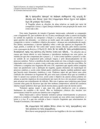 Saúde do homem e da cidade na Antigüidade Greco-Romana
I Simpósio Internacional de Estudos Antigos Fernando Santoro – UFRJ
IV Seminário Internacional Archai
6
III. h( trag%di/a u(faireiÍ ta fobera paqh/mata thÍj yuxhÍj di”
oiÃktou kai de/ouj: [kai oÃti] summetri/a qe/lei eÃxein touÍ fo/bou:
eÃxei de mhte/ra thn lu/phn.
A Tragédia afasta as afecções da alma relativas ao medo por meio de
compaixão e terror, e [que] almeja estabelecer uma proporção do medo; tem
como mãe a dor.
Este outro fragmento do tratado é bastante interessante, sobretudo se comparado
com o fragmento IV, que acabamos de ver. É uma consideração sobre a catarse na tragédia
no sentido de explicitar ou interpretar a função e a relação das paixões envolvidas. Diz
quais paixões são afastadas – as relativas ao medo; quais são usadas para o processo – a
compaixão e o terror; e também o objetivo da catarse – alcançar um comedimento do medo.
Por último, encontramos o mesmo apêndice sobre a mãe que aparece no fragmento IV.
Aqui, porém, o sentido da “dor como mãe” parece menos obscuro, pelo menos coerente
com a passagem da Retórica 1378a19-22: eÃsti de ta pa/qh di' oÀsa metaba/llontej
diafe/rousi proj taj kri¿seij oiâj eÀpetai lu/ph kaiì h(donh/, . “As afecções são as
causas que fazem alterar os seres humanos e introduzem mudanças nos seus juízos, na
medida em que elas comportam dor e prazer [...]” A dor (como também o prazer) é a mãe,
no sentido de ser responsável pela comoção trágica e pelo desencadeamento do seu
processo catártico. Talvez a metáfora da mãe tenha ainda em vista a relação compassiva do
espectador com a cena e os atores, como a mãe que sente como sua a dor dos seus filhos. Se
voltarmos a comparar este fragmento III com o IV, reparamos que aquele enfim comporta
tanto um paralelismo com a definição de tragédia, quanto elementos de explicitação do
processo catártico, e assim como faltam partes simétricas àquela, também podemos supor
que haveria mais elementos simétricos a este. Podemos supor até que houve uma certa
confusão dos elementos no fragmento III, pois seria mais coerente dizer que na comédia a
mãe é o prazer (ou o prazer do riso), assim como o objetivo da catarse cômica poderia ser
afastar as paixões orgásticas do ressentimento por meio do riso e do seu prazer contagioso,
para alcançar um comedimento do ridículo. Mas esta é apenas uma conjectura para tornar
coerente uma gama de discursos que não têm nenhum compromisso autoral de coerência
interna (sequer podemos dizer que são da mesma época, quanto mais do mesmo autor).
Tentamos apenas seguir o que, para nós, pode clarificar-se com os próprios
fenômenos da comédia e do risível. Mas os fenômenos cômicos eles mesmos nos
autorizariam a tratá-los assim em simetria com a tragédia?
Seria interessante e talvez bastante instrutivo pensar simetricamente os processos
relativos à comédia e à tragédia, pelo menos no tocante aos seus afetos mais manifestos: o
terror e o riso. É o que nos convida a fazer o terceiro fragmento que selecionamos do
Tratado Coisliniano, o de número XI:
IX. summetri/a touÍ fo/bou qe/lei eiÃnai e)n tai=j trag%di/aij kai
touÍ geloi/ou e)n tai=j kwm%di/aij
Deve haver uma proporção do terror nas tragédias e do riso nas comédias.
 