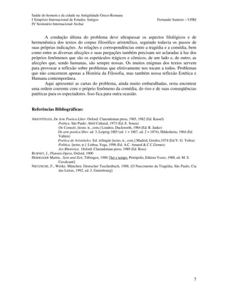 Saúde do homem e da cidade na Antigüidade Greco-Romana
I Simpósio Internacional de Estudos Antigos Fernando Santoro – UFRJ
IV Seminário Internacional Archai
7
A condução última do problema deve ultrapassar os aspectos filológicos e de
hermenêutica dos textos do corpus filosófico aristotélico, seguindo todavia os passos de
suas próprias indicações. As relações e correspondências entre a tragédia e a comédia, bem
como entre as diversas afecções e suas purgações também precisam ser aclaradas à luz dos
próprios fenômenos que são os espetáculos trágicos e cômicos, de um lado e, de outro, as
afecções que, sendo humanas, são sempre nossas. Os muitos enigmas dos textos servem
para provocar a reflexão sobre problemas que efetivamente nos tocam a todos. Problemas
que não concernem apenas a História da Filosofia, mas também nossa reflexão Estética e
Humana contemporânea.
Aqui apresentei as cartas do problema, ainda muito embaralhadas, resta encontrar
uma ordem coerente com o próprio fenômeno da comédia, do riso e de suas conseqüências
patéticas para os espectadores. Isso fica para outra ocasião.
Referências Bibliográficas:
ARISTÓTELES, De Arte Poetica Liber. Oxford: Clarendonian press, 1965, 1982 (Ed. Kassel)
Poética. São Paulo: Abril Cultural, 1973 (Ed. E. Souza)
On Comedy, [texto, tr., com.] Londres, Duckworth, 1984 (Ed. R. Janko)
De arte poetica líber. ed. 3, Leipzig 1885 (ed. 1 = 1867, ed. 2 = 1874), Hildesheim, 1964 (Ed.
Vahlen)
Poética de Aristóteles. Ed. trilíngüe [texto, tr., com.] Madrid, Gredos,1974 (Ed.V. G. Yebra)
Política. [texto, tr.] Lisboa, Vega, 1998 (Ed. A.C. Amaral & C.C.Gomes)
Ars Rhetorica. Oxford: Clarendonian press, 1989 (Ed. Ross)
BURNET, J., Platonis Opera, Oxford, 1900
HEIDEGGER Martin., Sein und Zeit, Tübingen, 1986 [Ser e tempo. Petrópolis, Editora Vozes, 1988, ed. M. S.
Cavalcanti]
NIETZSCHE, F., Werke, München: Deutscher Taschenbuch, 1988. [O Nascimento da Tragédia, São Paulo, Cia
das Letras, 1992, ed. J. Guinsbourg]
 