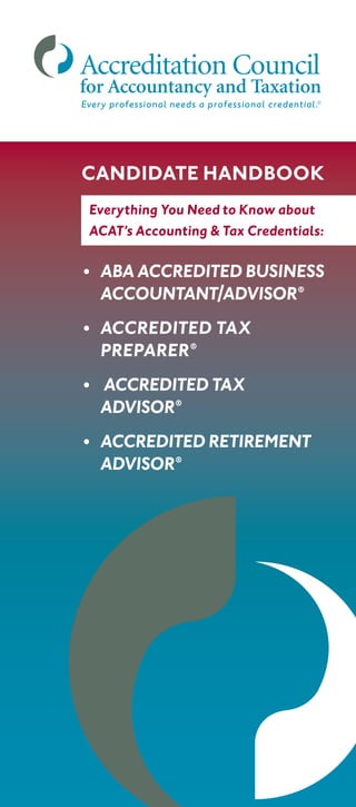 Every professional needs a professional credential.©
•	ABA ACCREDITED BUSINESS
ACCOUNTANT/ADVISOR®
•	ACCREDITED TAX
PREPARER®
•	 ACCREDITED TAX
	ADVISOR®
•	 ACCREDITED RETIREMENT
	ADVISOR®
CANDIDATE HANDBOOK
Everything You Need to Know about
ACAT’s Accounting  Tax Credentials:
 