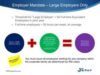 EPAYsystems.com 2 |
Employer Mandate – Large Employers Only
o Threshold for “Large Employer” = 50 Full-time Equivalent
Employees in prior year
o Full-time employees = 30 hours per week, on average
#FULL-TIME
EMPLOYEES
Aggregate #
hours worked/
month by part-
time employees
up to 120
________
Divided by 120
#Full-time
equivalent
employees
You must count all employees working for any company within
the corporate family (as determined by IRS rules)
 