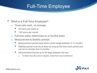 EPAYsystems.com 4 |
Full-Time Employee
• What is a Full-Time Employee?
o Those who work, on average,
 30 hours per week or
 130 hours per month
o Full-time status determined on a monthly basis
o Measurement & Stability periods
 Measurement period (look-back) could range between 3-12 months
 Stability period must be at least as long as the look-back period and
can be no shorter than 6 months
 Administrative Period up to 90 days between the two
 To determine who will be eligible, notify them and enroll them
 