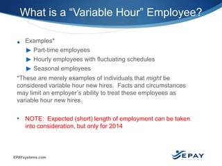EPAYsystems.com 6 |
• Examples*
► Part-time employees
► Hourly employees with fluctuating schedules
► Seasonal employees
*These are merely examples of individuals that might be
considered variable hour new hires. Facts and circumstances
may limit an employer’s ability to treat these employees as
variable hour new hires.
• NOTE: Expected (short) length of employment can be taken
into consideration, but only for 2014
What is a “Variable Hour” Employee?
 